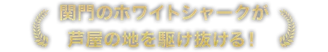 関門のホワイトシャークが芦屋の地を駆け抜ける！