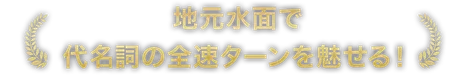 地元水面で代名詞の全速ターンを魅せる！