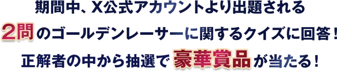 期間中、X公式アカウントより出題される 2問のゴールデンレーサーに関するクイズに回答！ 正解者の中から抽選で豪華景品が当たる！