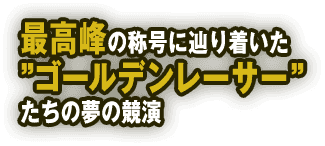最高峰の称号に辿り着いた”ゴールデンレーサー”たちの夢の競演