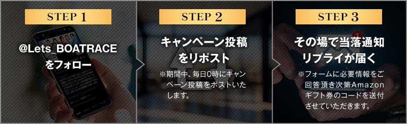 ステップ1 @Lets_BOATRACEをフォロー ステップ2 キャンペーン投稿をリポスト ※期間中、毎日0時にキャンペーン投稿をポストいたします。 ステップ3 その場で当落通知リプライが届く ※フォームに必要情報をご回答頂き次第Amazonギフト券のコードを送付させていただきます。