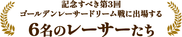 記念すべき第3回ゴールデンレーサードリーム戦に出場する6名のレーサーたち