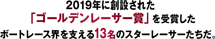 2019年に創設された「ゴールデンレーサー賞」を受賞したボートレース界を支える13名のスターレーサーたちだ。