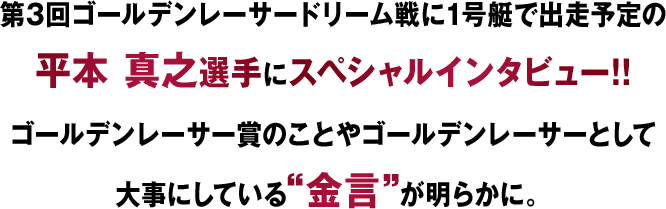 第3回ゴールデンレーサードリーム戦1号艇で出走予定の平本真之選手にスペシャルインタビュー！！ ゴールデンレーサー賞のことやゴールデンレーサーとして大事にしている金言が明らかに。