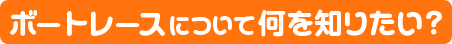 ボートレースについて何を知りたい？