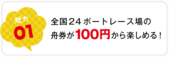 魅力01 全国24ボートレース場の舟券が100円から楽しめる！