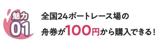 [魅力01] 全国24ボートレース場の舟券が100円から購入できる！