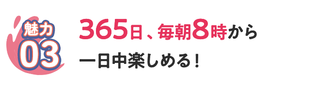 [魅力03] 365日、毎朝8時から一日中楽しめる！