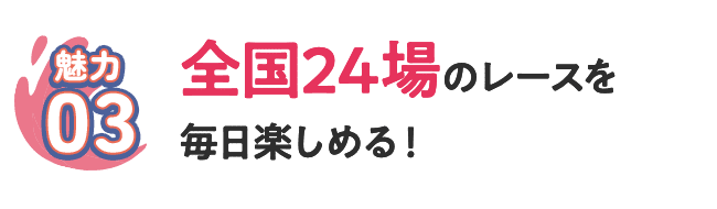 [魅力03] 全国24場のレースを毎日楽しめる！