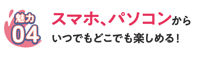 [魅力04] スマホ、パソコンからいつでもどこでも楽しめる！