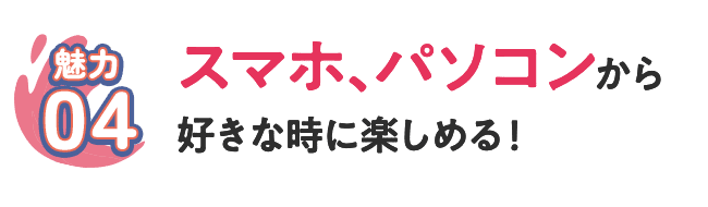 [魅力04] スマホ、パソコンから好きな時に楽しめる！