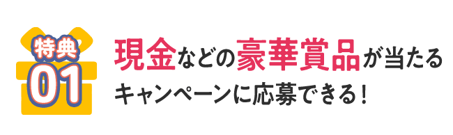 [特典01] 現金などの豪華賞品が当たるキャンペーンに応募できる！