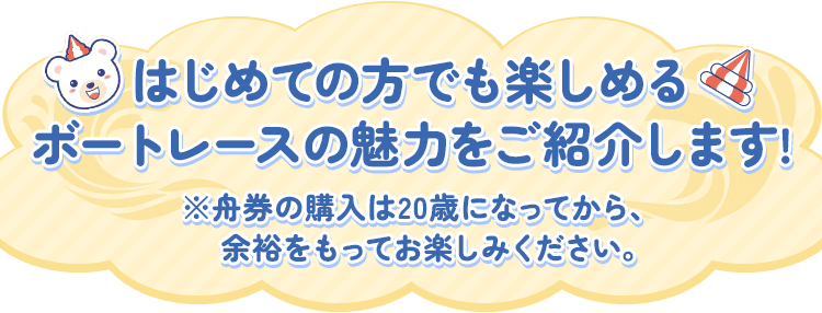 はじめての方でも楽しめるボートレースの魅力をご紹介します! ※舟券の購入は20歳になってから、余裕をもってお楽しみください。