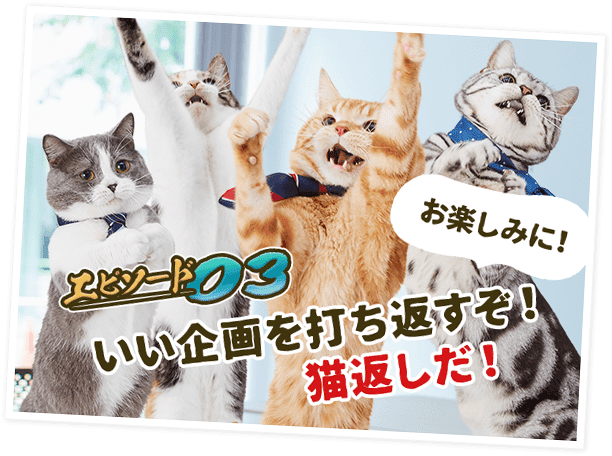 エピソード03 いい企画を打ち返すぞ！猫返しだ！－お楽しみに！