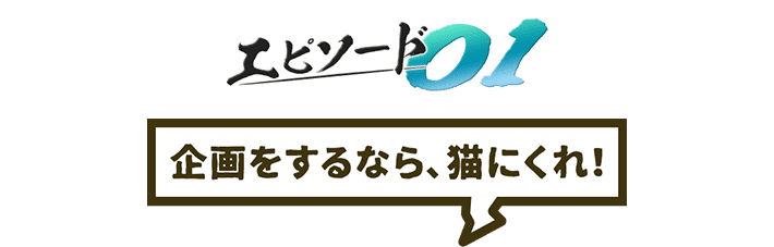 エピソード01 企画をするなら、猫にくれ!