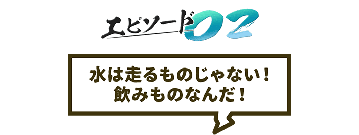 エピソード02 水は走るものじゃない!飲みものなんだ!