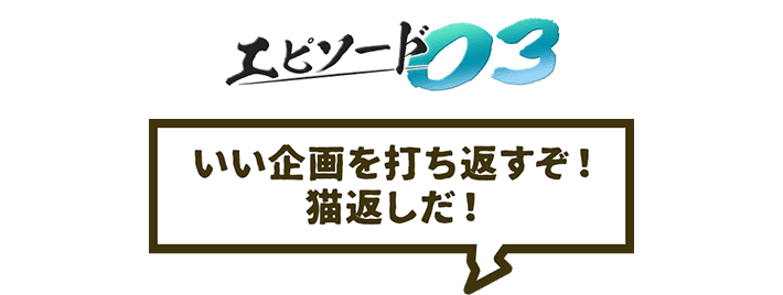 エピソード03 いい企画を打ち返すぞ!猫返しだ!