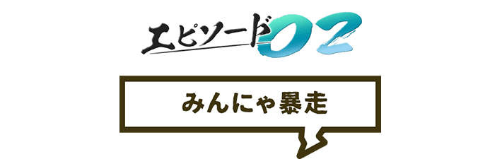 エピソード02 みんにゃ暴走
