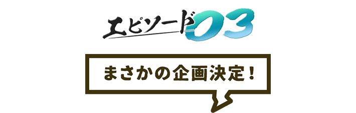 エピソード03 まさかの企画決定!