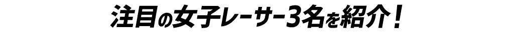 注目の女子レーサー3名を紹介！