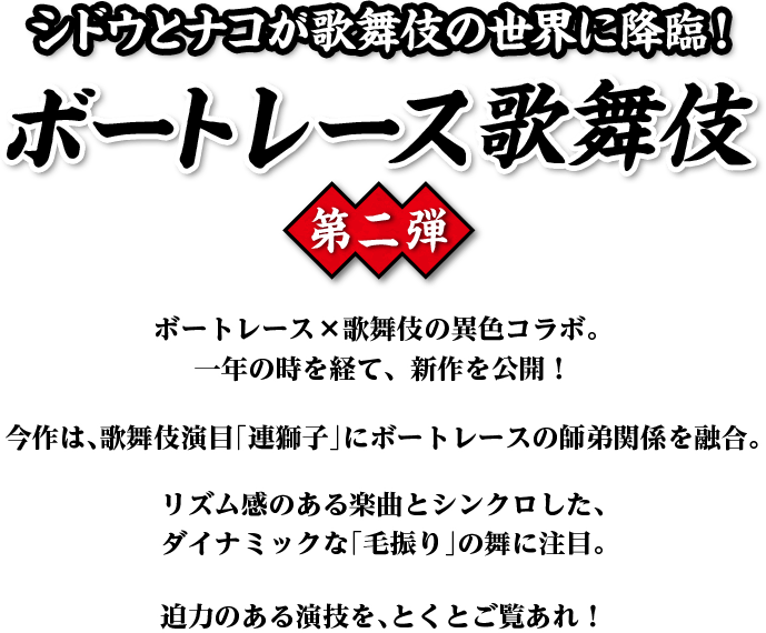 シドウとナコが歌舞伎の世界に降臨！ボートレース歌舞伎 第二弾 ボートレース×歌舞伎の異色コラボ。一年の時を経て、新作を公開！今作は、歌舞伎演目「連獅子」にボートレースの師弟関係を融合。リズム感のある楽曲とシンクロした、ダイナミックな「毛振り」の舞に注目。迫力のある演技を、とくとご覧あれ！