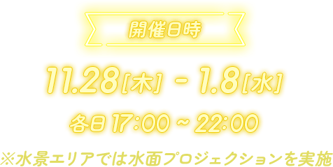 開催日時 11.28[木] - 1.8[水] 各日 17:00 ~ 22:00 ※水景エリアでは水面プロジェクションを実施