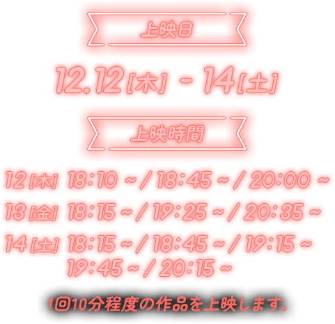 上映日 12.12[木]-14[土] 上映時間 12[木] 18:10～／18:45～／20:00～ 13[金] 18:15～／19:25～／20:35～ 14[土] 18:15～／18:45～／19:15～／19:45～／20:15～ 1回10分程度の作品を上映します。