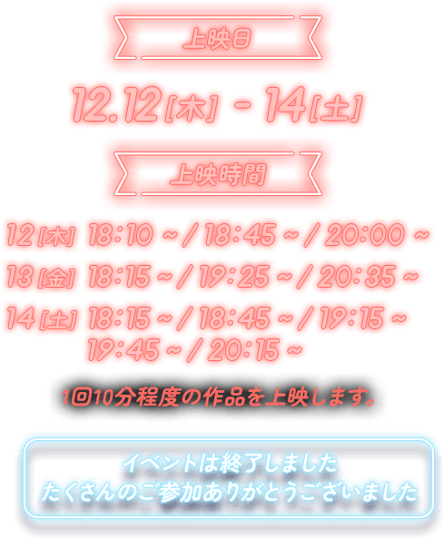 上映日 12.12[木]-14[土] 上映時間 12[木] 18:10～／18:45～／20:00～ 13[金] 18:15～／19:25～／20:35～ 14[土] 18:15～／18:45～／19:15～／19:45～／20:15～ 1回10分程度の作品を上映します。イベントは終了しました。たくさんのご参加ありがとうございました。