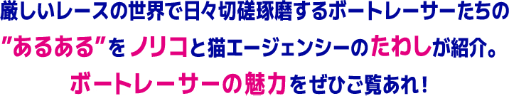 厳しいレースの世界で日々切磋琢磨するボートレーサーたちの ”あるある”をノリコと猫エージェンシーのたわしが紹介。 ボートレーサーの魅力をぜひご覧あれ！