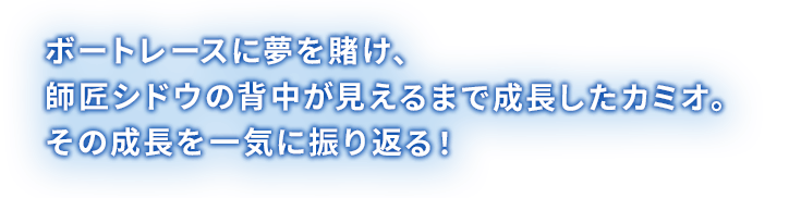 ボートレースに夢を賭け、師匠シドウの背中が見えるまで成長したカミオ。その成長を一気に振り返る！