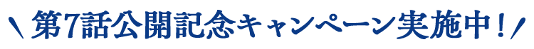 第7話公開記念キャンペーン実施中！