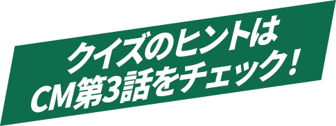 クイズのヒントはCM第3話をチェック！