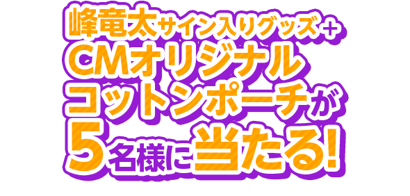 峰竜太サイン入りグッズ+CMオリジナルコットンポーチが5名様に当たる！