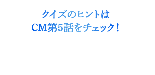 クイズのヒントはCM第5話をチェック！