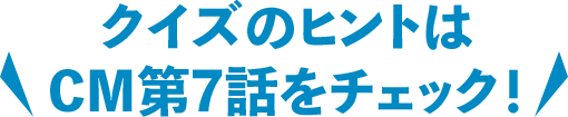 クイズのヒントはCM第7話をチェック！