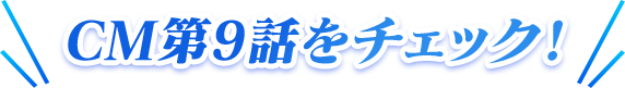 CM第9話をチェック！