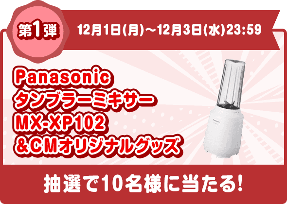 第1弾 12月1日(月)〜12月3日(木)23:59 Panasonic タンブラーミキサー MX-XP102＋CMオリジナルグッズ 抽選で10名様に当たる!