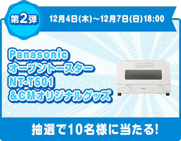 第2弾 12月4日(木)〜12月7日(日)18:00 Panasonic オーブントースター NT-T501＋CMオリジナルグッズ 抽選で10名様に当たる!