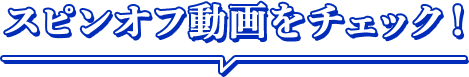 スピンオフ動画をチェック！