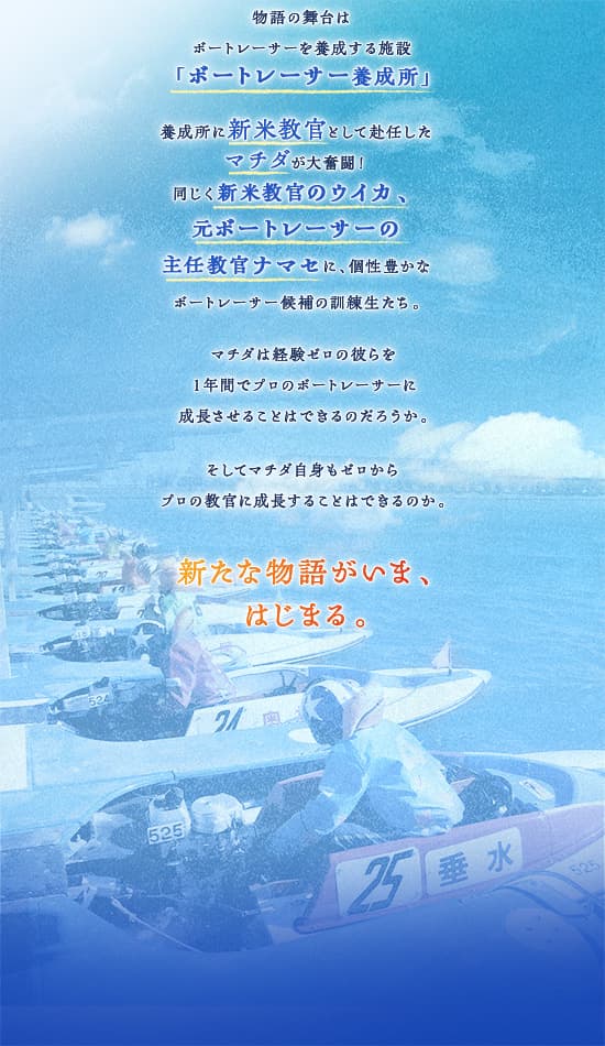 物語の舞台はボートレーサーを養成する施設「ボートレーサー養成所」養成所に新米教官として赴任したマチダが大奮闘！同じく新米教官のウイカ、元ボートレーサーの主任教官ナマセに、個性豊かなボートレーサー候補の訓練生たち。マチダは経験ゼロの彼らを１年間でプロのボートレーサーに成長させることはできるのだろうか。そしてマチダ自身もゼロからプロの教官に成長することはできるのか。新たな物語がいま、はじまる。