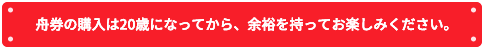 舟券の購入は20歳になってから、余裕を持ってお楽しみください。