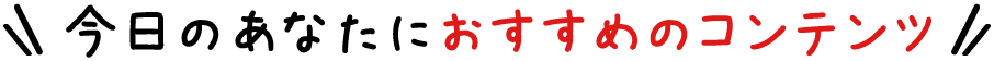 今日のあなたにおすすめコンテンツ