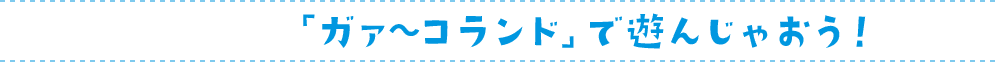 「ガァ〜コランド」で遊んじゃおう！