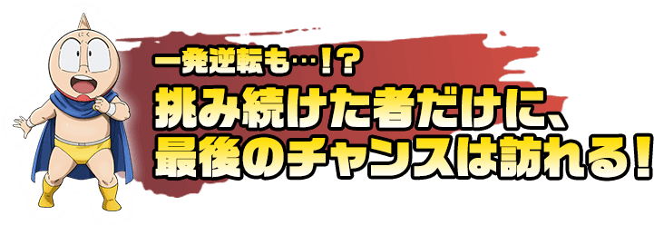 一発逆転も・・・！？挑み続けた者だけに、最後のチャンスは訪れる！