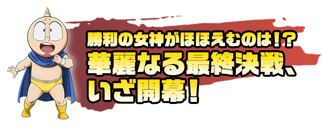 勝利の女神がほほえむのは！？華麗なる最終決戦、いざ開幕！