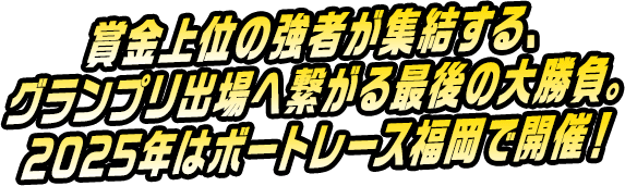 賞金上位の強者が集結する、グランプリ出場へ繋がる最後の大勝負。2025年はボートレース福岡で開催！