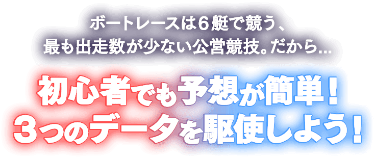 ボートレースは6艇で競う、最も出走数が少ない公営競技。だから… 初心者でも予想が簡単！3つのデータを駆使しよう！