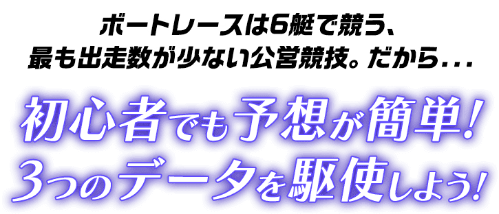 ボートレースは6艇で競う、最も出走数が少ない公営競技。だから… 初心者でも予想が簡単！3つのデータを駆使しよう！