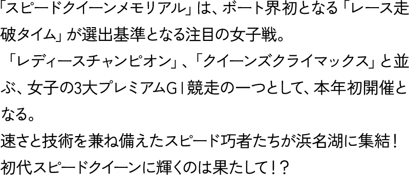 「スピードクイーンメモリアル」は、ボート界初となる「レース走破タイム」が選出基準となる注目の女子戦。「レディースチャンピオン」、「クイーンズクライマックス」と並ぶ、女子の3大プレミアムGⅠ競走の一つとして、本年初開催となる。速さと技術を兼ね備えたスピード巧者たちが浜名湖に集結！初代スピードクイーンに輝くのは果たして！？