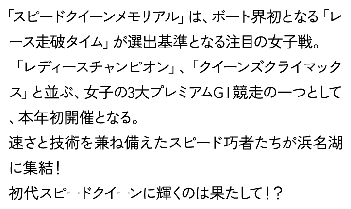 「スピードクイーンメモリアル」は、ボート界初となる「レース走破タイム」が選出基準となる注目の女子戦。「レディースチャンピオン」、「クイーンズクライマックス」と並ぶ、女子の3大プレミアムGⅠ競走の一つとして、本年初開催となる。速さと技術を兼ね備えたスピード巧者たちが浜名湖に集結！初代スピードクイーンに輝くのは果たして！？